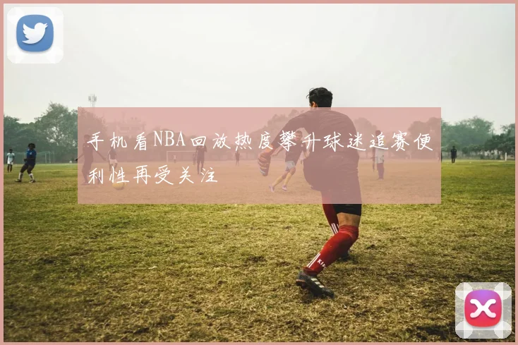 手机看NBA回放热度攀升球迷追赛便利性再受关注