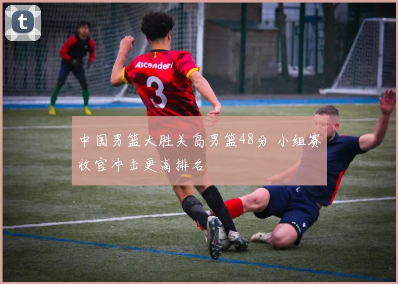 中国男篮大胜关岛男篮48分 小组赛收官冲击更高排名