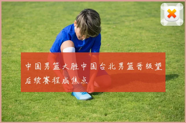 中国男篮大胜中国台北男篮晋级望后续赛程成焦点