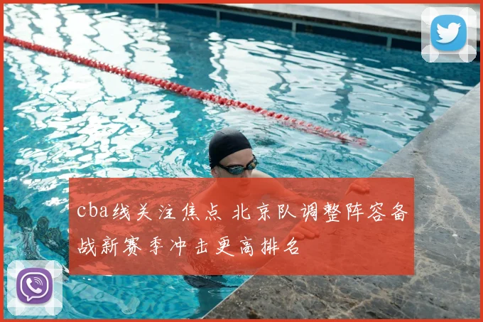cba线关注焦点 北京队调整阵容备战新赛季冲击更高排名
