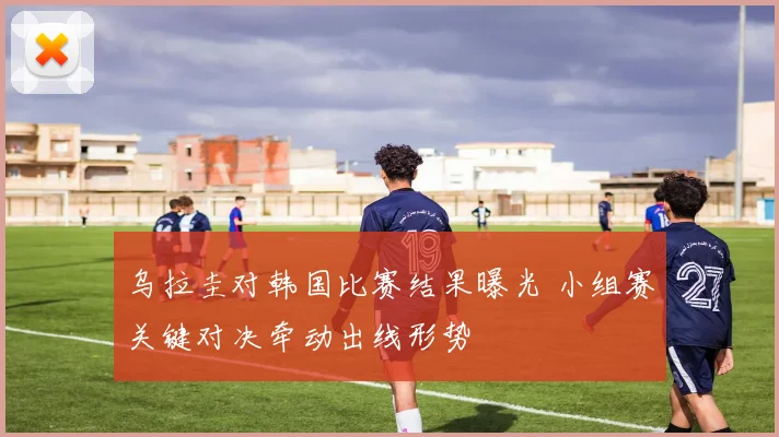 乌拉圭对韩国比赛结果曝光 小组赛关键对决牵动出线形势