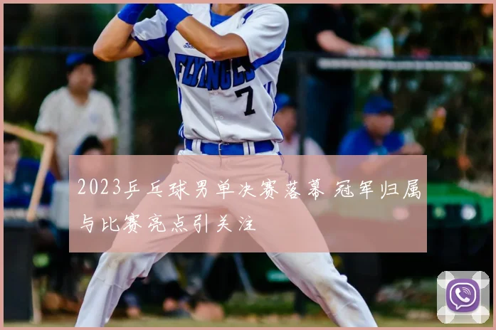 2023乒乓球男单决赛落幕 冠军归属与比赛亮点引关注