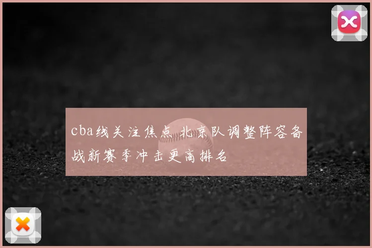 cba线关注焦点 北京队调整阵容备战新赛季冲击更高排名