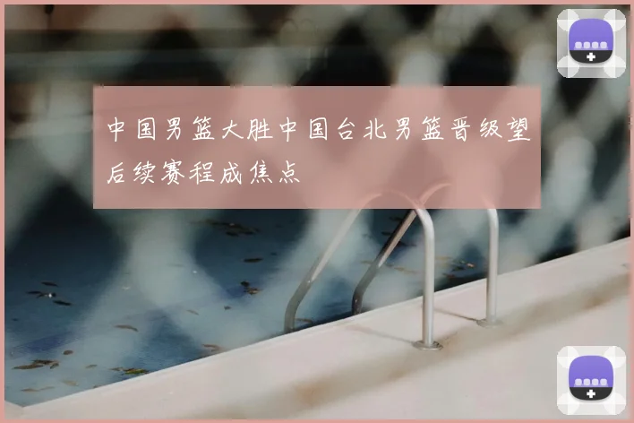 中国男篮大胜中国台北男篮晋级望后续赛程成焦点