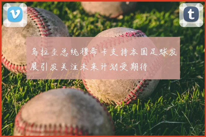 乌拉圭总统穆希卡支持本国足球发展引发关注未来计划受期待